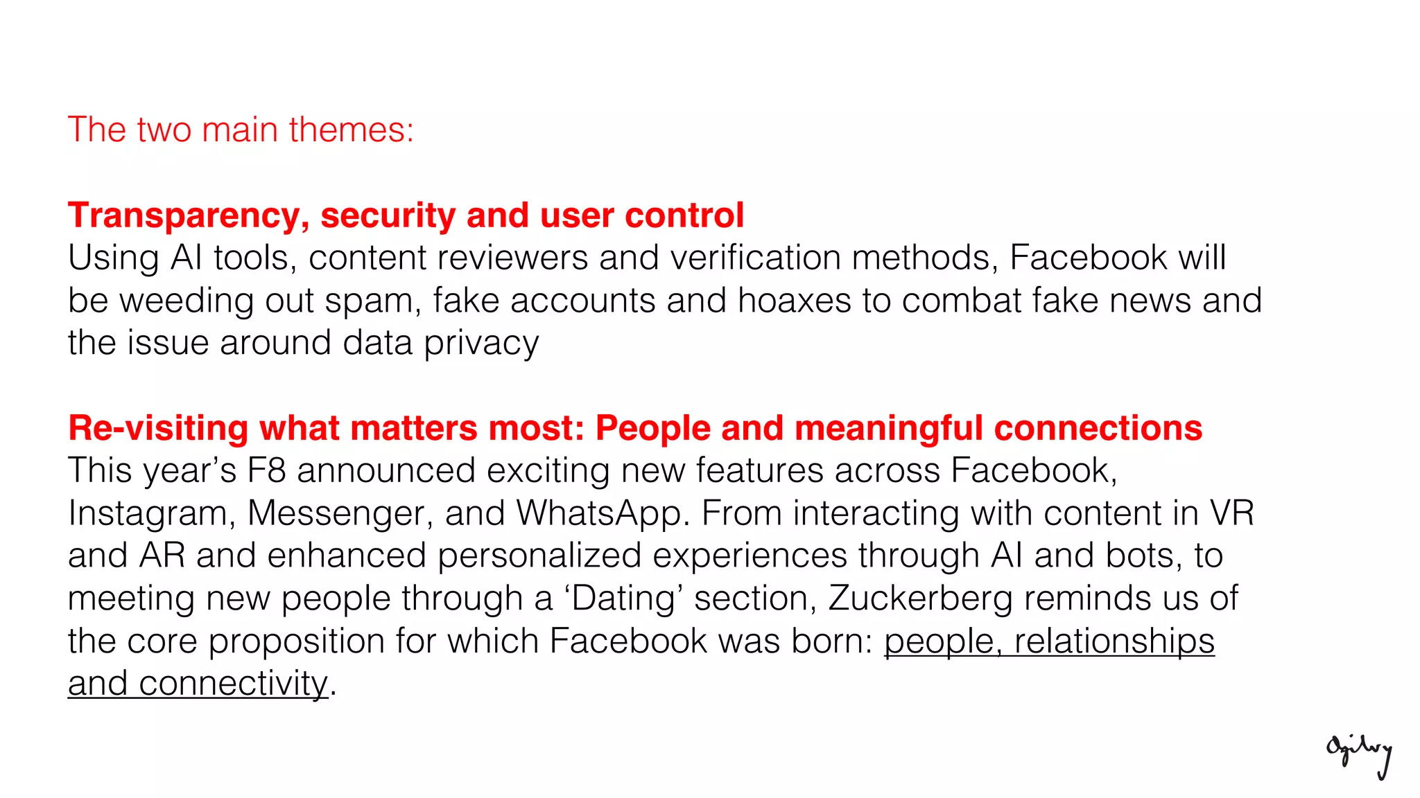 The two main themes:
Transparency, security and user control
Using AI tools, content reviewers and verification methods, Facebook will
be weeding out spam, fake accounts and hoaxes to combat fake news and
the issue around data privacy
Re-visiting what matters most: People and meaningful connections
This year’s F8 announced exciting new features across Facebook,
Instagram, Messenger, and WhatsApp. From interacting with content in VR
and AR and enhanced personalized experiences through AI and bots, to
meeting new people through a ‘Dating’ section, Zuckerberg reminds us of
the core proposition for which Facebook was born: people, relationships
and connectivity.
 