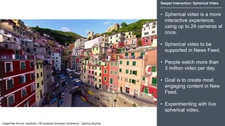 Deeper Interaction: Spherical Video
• Spherical video is a more
interactive experience,
using up to 24 cameras at
once.
• Spherical video to be
supported in News Feed.
• People watch more than
3 million video per day.
• Goal is to create most
engaging content in New
Feed.
• Experimenting with live
spherical video.
Image/Date Source: Facebook / F8 Facebook Developer Conference - Opening Keynote
 