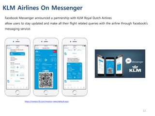 Facebook Messenger announced a partnership with KLM Royal Dutch Airlines
allow users to stay updated and make all their flight related queries with the airline through Facebook’s
messaging service.
KLM Airlines On Messenger
https://investor.fb.com/investor-news/default.aspx
12
 