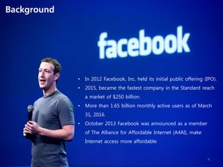 • In 2012 Facebook, Inc. held its initial public offering (IPO).
• 2015, became the fastest company in the Standard reach
a market of $250 billion.
• More than 1.65 billion monthly active users as of March
31, 2016.
• October 2013 Facebook was announced as a member
of The Alliance for Affordable Internet (A4AI), make
Internet access more affordable.
Background
4
 