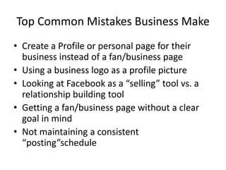 Top Common Mistakes Business Make
• Create a Profile or personal page for their
  business instead of a fan/business page
• Using a business logo as a profile picture
• Looking at Facebook as a “selling” tool vs. a
  relationship building tool
• Getting a fan/business page without a clear
  goal in mind
• Not maintaining a consistent
  “posting”schedule
 