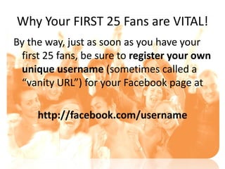 Why Your FIRST 25 Fans are VITAL!
By the way, just as soon as you have your
 first 25 fans, be sure to register your own
 unique username (sometimes called a
 “vanity URL”) for your Facebook page at

     http://facebook.com/username
 