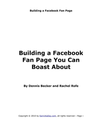 Building a Facebook Fan Page




Building a Facebook
 Fan Page You Can
    Boast About


    By Dennis Becker and Rachel Rofe




Copyright © 2010 by Earn1KaDay.com, all rights reserved – Page 1
 