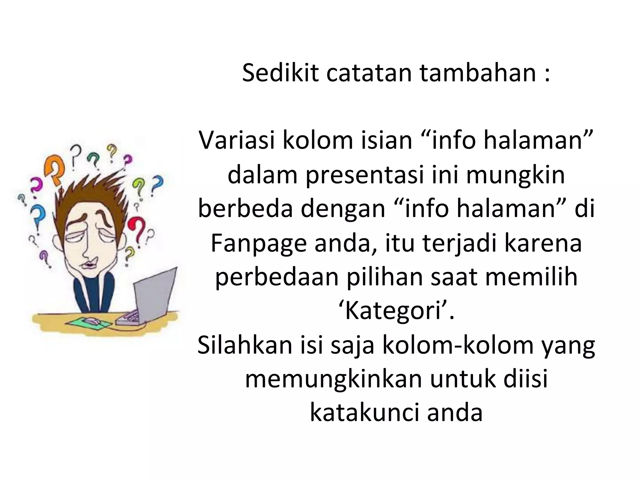 Sedikit	
  catatan	
  tambahan	
  :	
  
	
  
Variasi	
  kolom	
  isian	
  “info	
  halaman”	
  
dalam	
  presentasi	
  ini	
  mungkin	
  
berbeda	
  dengan	
  “info	
  halaman”	
  di	
  
Fanpage	
  anda,	
  itu	
  terjadi	
  karena	
  
perbedaan	
  pilihan	
  saat	
  memilih	
  
‘Kategori’.	
  
Silahkan	
  isi	
  saja	
  kolom-­‐kolom	
  yang	
  
memungkinkan	
  untuk	
  diisi	
  
katakunci	
  anda	
  
 