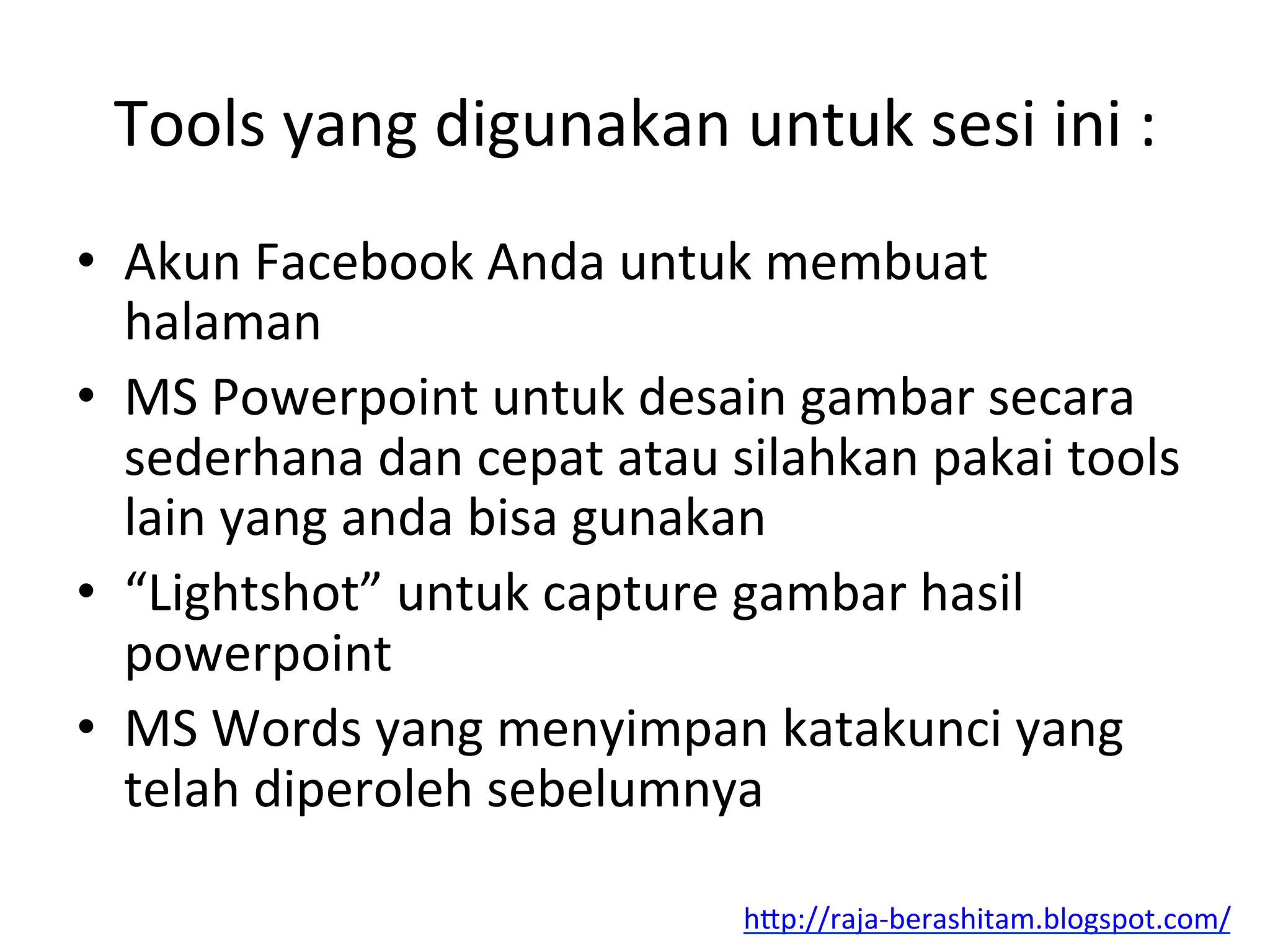 Tools	
  yang	
  digunakan	
  untuk	
  sesi	
  ini	
  :	
  
•  Akun	
  Facebook	
  Anda	
  untuk	
  membuat	
  
halaman	
  
•  MS	
  Powerpoint	
  untuk	
  desain	
  gambar	
  secara	
  
sederhana	
  dan	
  cepat	
  atau	
  silahkan	
  pakai	
  tools	
  
lain	
  yang	
  anda	
  bisa	
  gunakan	
  
•  “Lightshot”	
  untuk	
  capture	
  gambar	
  hasil	
  
powerpoint	
  
•  MS	
  Words	
  yang	
  menyimpan	
  katakunci	
  yang	
  
telah	
  diperoleh	
  sebelumnya	
  
hAp://raja-­‐berashitam.blogspot.com/	
  	
  
 