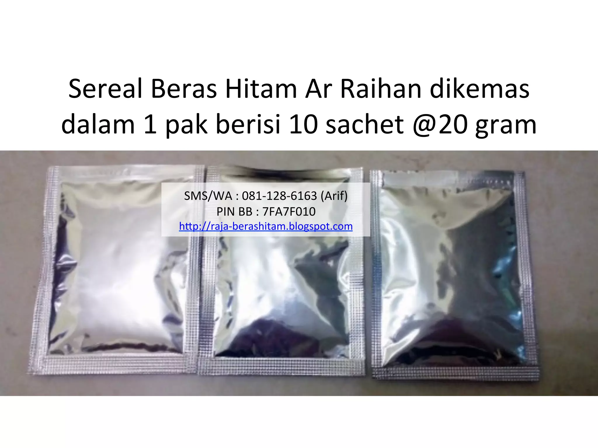 Sereal	
  Beras	
  Hitam	
  Ar	
  Raihan	
  dikemas	
  	
  
dalam	
  1	
  pak	
  berisi	
  10	
  sachet	
  @20	
  gram	
  
SMS/WA	
  :	
  081-­‐128-­‐6163	
  (Arif)	
  
PIN	
  BB	
  :	
  7FA7F010	
  
hAp://raja-­‐berashitam.blogspot.com	
  	
  
 