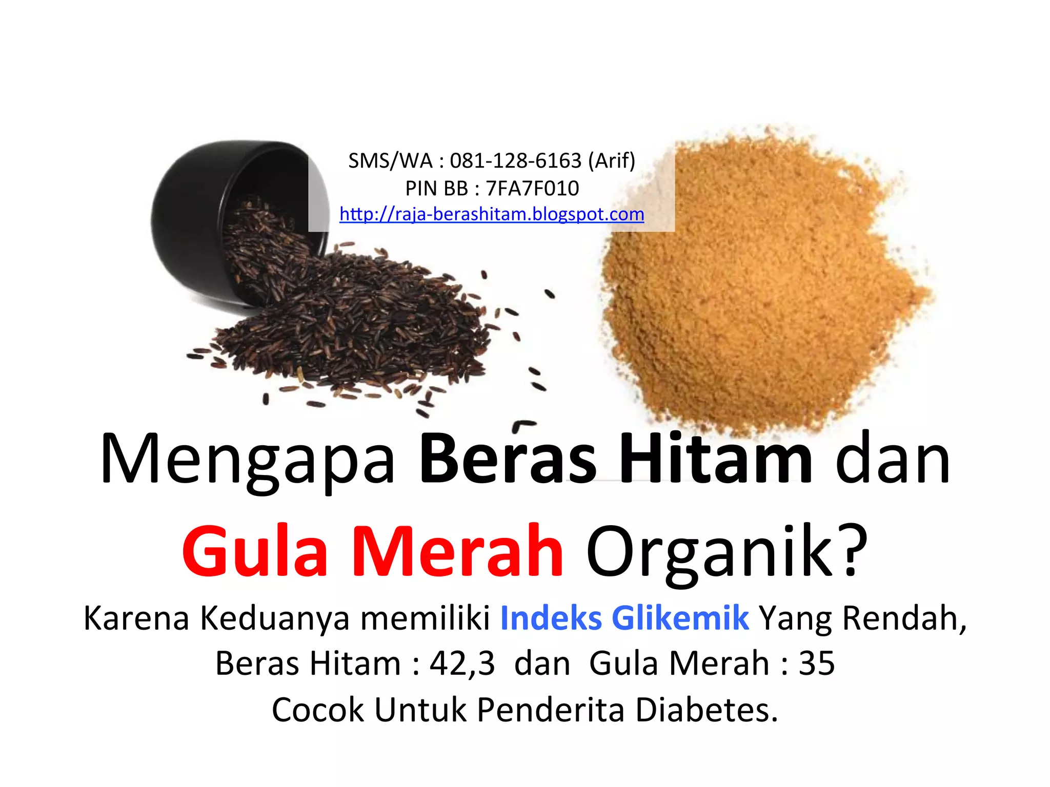 Mengapa	
  Beras	
  Hitam	
  dan	
  
Gula	
  Merah	
  Organik?	
  
Karena	
  Keduanya	
  memiliki	
  Indeks	
  Glikemik	
  Yang	
  Rendah,	
  
Beras	
  Hitam	
  :	
  42,3	
  	
  dan	
  	
  Gula	
  Merah	
  :	
  35	
  
Cocok	
  Untuk	
  Penderita	
  Diabetes.	
  
SMS/WA	
  :	
  081-­‐128-­‐6163	
  (Arif)	
  
PIN	
  BB	
  :	
  7FA7F010	
  
hAp://raja-­‐berashitam.blogspot.com	
  	
  
 