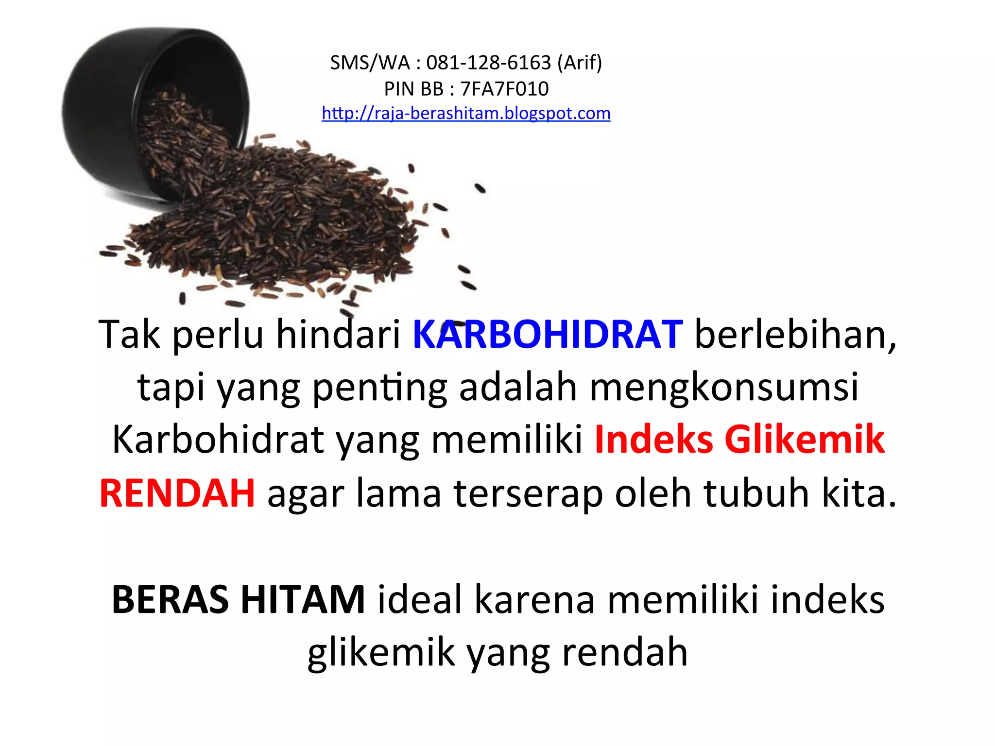 Tak	
  perlu	
  hindari	
  KARBOHIDRAT	
  berlebihan,	
  
tapi	
  yang	
  penNng	
  adalah	
  mengkonsumsi	
  
Karbohidrat	
  yang	
  memiliki	
  Indeks	
  Glikemik	
  
RENDAH	
  agar	
  lama	
  terserap	
  oleh	
  tubuh	
  kita.	
  
	
  
BERAS	
  HITAM	
  ideal	
  karena	
  memiliki	
  indeks	
  
glikemik	
  yang	
  rendah	
  	
  	
  
SMS/WA	
  :	
  081-­‐128-­‐6163	
  (Arif)	
  
PIN	
  BB	
  :	
  7FA7F010	
  
hAp://raja-­‐berashitam.blogspot.com	
  	
  
 