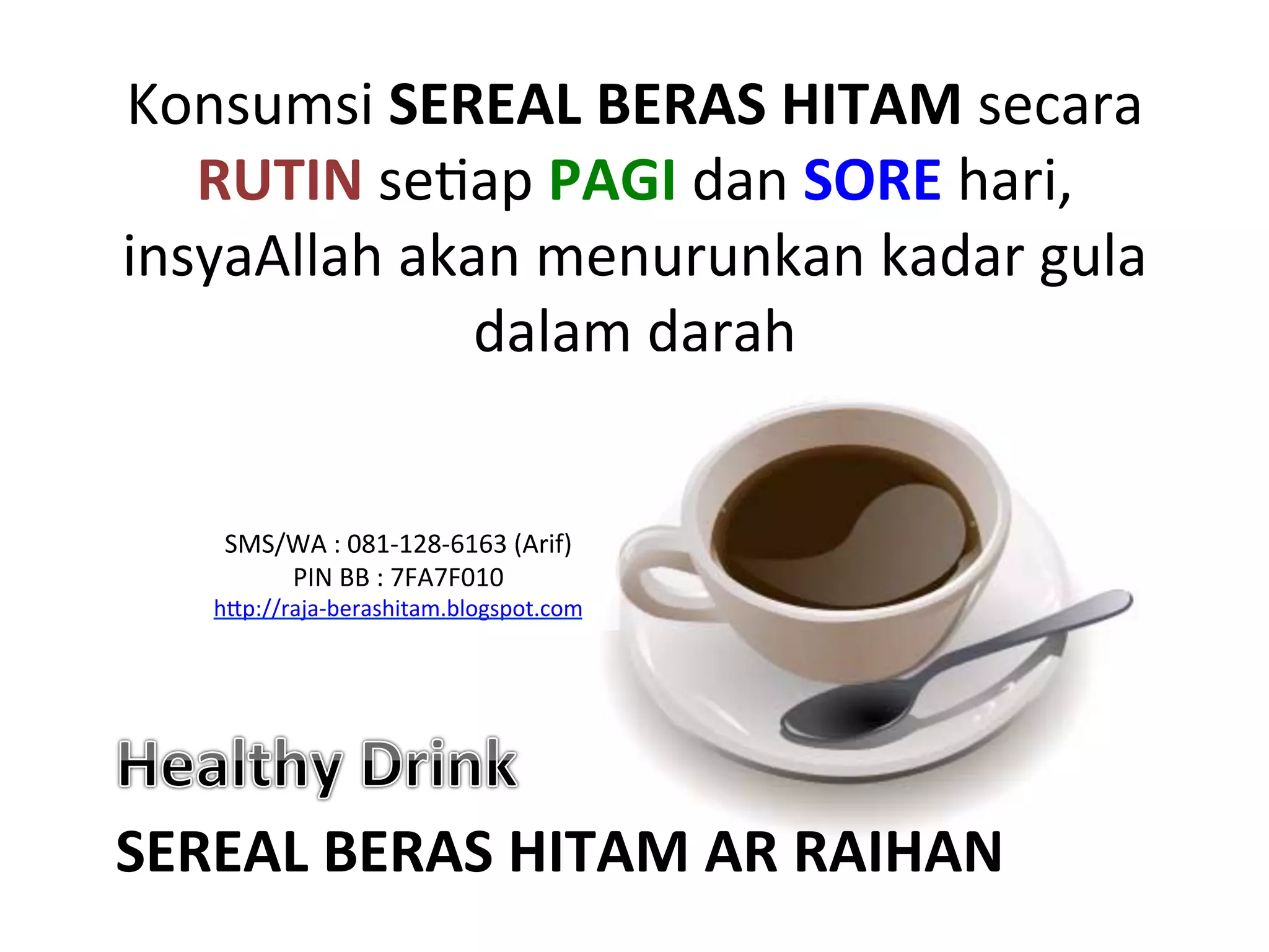 Konsumsi	
  SEREAL	
  BERAS	
  HITAM	
  secara	
  
RUTIN	
  seNap	
  PAGI	
  dan	
  SORE	
  hari,	
  
insyaAllah	
  akan	
  menurunkan	
  kadar	
  gula	
  
dalam	
  darah	
  	
  
SEREAL	
  BERAS	
  HITAM	
  AR	
  RAIHAN	
  
SMS/WA	
  :	
  081-­‐128-­‐6163	
  (Arif)	
  
PIN	
  BB	
  :	
  7FA7F010	
  
hAp://raja-­‐berashitam.blogspot.com	
  	
  
 