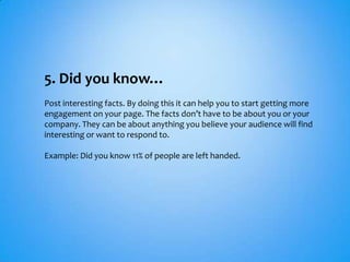 5. Did you know…
Post interesting facts. By doing this it can help you to start getting more
engagement on your page. The facts don’t have to be about you or your
company. They can be about anything you believe your audience will find
interesting or want to respond to.

Example: Did you know 11% of people are left handed.
 