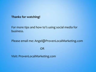 Thanks for watching!


For more tips and how to’s using social media for
business.


Please email me: Angel@ProvenLocalMarketing.com

                     OR

Visit: ProvenLocalMarketing.com
 