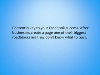 Content is key to your Facebook success. After
businesses create a page one of their biggest
roadblocks are they don’t know what to post.
 