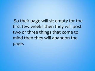 So their page will sit empty for the
first few weeks then they will post
two or three things that come to
mind then they will abandon the
page.
 
