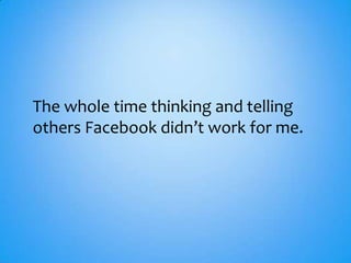 The whole time thinking and telling
others Facebook didn’t work for me.
 