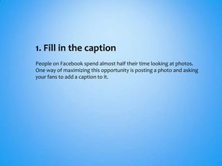 1. Fill in the caption
People on Facebook spend almost half their time looking at photos.
One way of maximizing this opportunity is posting a photo and asking
your fans to add a caption to it.
 