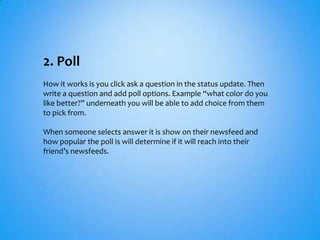2. Poll
How it works is you click ask a question in the status update. Then
write a question and add poll options. Example “what color do you
like better?” underneath you will be able to add choice from them
to pick from.

When someone selects answer it is show on their newsfeed and
how popular the poll is will determine if it will reach into their
friend’s newsfeeds.
 