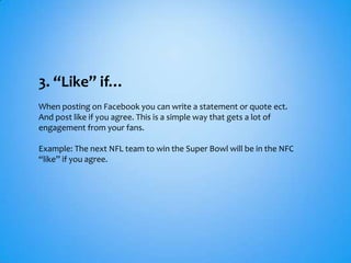3. “Like” if…
When posting on Facebook you can write a statement or quote ect.
And post like if you agree. This is a simple way that gets a lot of
engagement from your fans.

Example: The next NFL team to win the Super Bowl will be in the NFC
“like” if you agree.
 