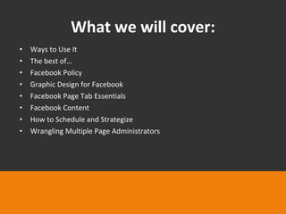 What we will cover: Ways to Use It The best of… Facebook Policy Graphic Design for Facebook Facebook Page Tab Essentials Facebook Content How to Schedule and Strategize Wrangling Multiple Page Administrators 