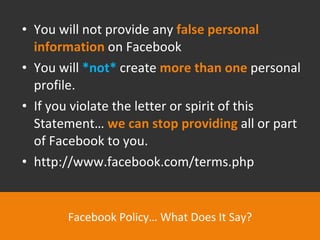 You will not provide any  false personal information   on Facebook You will  *not*  create  more than one  personal profile. If you violate the letter or spirit of this Statement…  we can stop providing  all or part of Facebook to you. http://www.facebook.com/terms.php Facebook Policy… What Does It Say? 