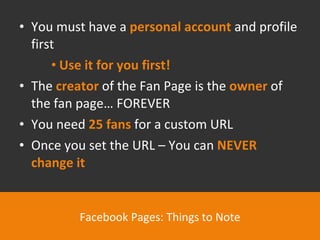 You must have a  personal account  and profile first Use it for you first! The  creator  of the Fan Page is the  owner  of the fan page… FOREVER You need  25 fans  for a custom URL Once you set the URL – You can  NEVER change it Facebook Pages: Things to Note 