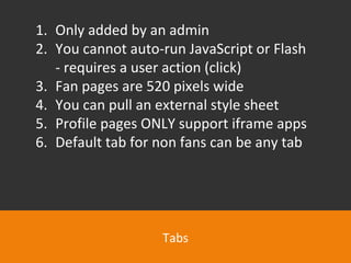 Tabs Only added by an admin You cannot auto-run JavaScript or Flash - requires a user action (click) Fan pages are 520 pixels wide You can pull an external style sheet Profile pages ONLY support iframe apps Default tab for non fans can be any tab 