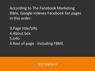 SEO Matters! According to The Facebook Marketing Bible, Google indexes Facebook fan pages in this order:  Page title/URL About box Info Rest of page - including FBML 