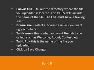 Build It Canvas URL  – fill out the directory where the file you uploaded is located. This DOES NOT include the name of the file. The URL must have a trailing slash.  Iframe size  – select auto-resize unless you want ugly scrollbars.  Tab Name  – this is what you want the tab to be called, such as Welcome, About, Contest, etc.  Tab URL  – this is the name of the file you uploaded.  Click on Save Changes. 