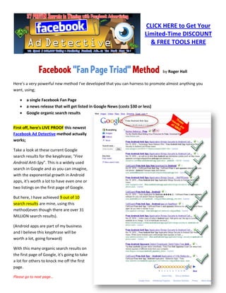 CLICK HERE to Get Your
                                                                         Limited-Time DISCOUNT
                                                                           & FREE TOOLS HERE



               Facebook "Fan Page Triad" Method                                 by Roger Hall

Here's a very powerful new method I've developed that you can harness to promote almost anything you
want, using;

   •   a single Facebook Fan Page
   •   a news release that will get listed in Google News (costs $30 or less)
   •   Google organic search results


First off, here's LIVE PROOF this newest
Facebook Ad Detective method actually
works;

Take a look at these current Google
search results for the keyphrase; "Free
Android Anti-Spy". This is a widely used
search in Google and as you can imagine,
with the exponential growth in Android
apps, it's worth a lot to have even one or
two listings on the first page of Google.

But here, I have achieved 9 out of 10
search results are mine, using this
method(even though there are over 31
MILLION search results).

(Android apps are part of my business
and I believe this keyphrase will be
worth a lot, going forward)

With this many organic search results on
the first page of Google, it's going to take
a lot for others to knock me off the first
page.

Please go to next page…
 