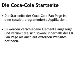 Die Coca-Cola Startseite Die Startseite der Coca-Cola Fan Page ist eine speziell programmierte Applikation. Es werden verschiedene Elemente angezeigt und verlinkt, die sich sowohl innerhalb der FB Fan Page als auch auf externen Websites befinden. 