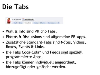 Die Tabs Wall & Info sind Pflicht-Tabs. Photos & Discussions sind allgemeine FB-Apps. Zusätzliche Standard-Tabs sind Notes, Videos, Boxes, Events & Links. Die Tabs Coca-Cola und Feeds sind speziell programmierte Apps. Die Tabs können individuell angeordnet, hinzugefügt oder gelöscht werden. 