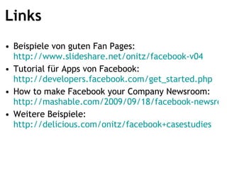 Links Beispiele von guten Fan Pages:  http://www.slideshare.net/onitz/facebook-v04 Tutorial für Apps von Facebook:  http://developers.facebook.com/get_started.php   How to make Facebook your Company Newsroom:  http://mashable.com/2009/09/18/facebook-newsroom/ Weitere Beispiele:  http://delicious.com/onitz/facebook+casestudies   