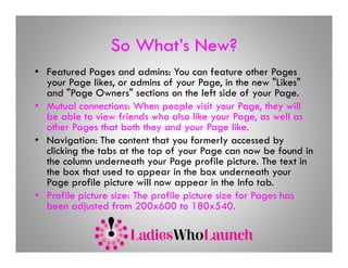 So What’s New?
                    What s
• Featured Pages and admins: You can feature other Pages
  your Page likes, or admins of your Page in the new "Likes"
              likes                     Page,             Likes
  and "Page Owners" sections on the left side of your Page.
• Mutual connections: When people visit your Page, they will
  be able to view friends who also like your Page as well as
                                                Page,
  other Pages that both they and your Page like.
• Navigation: The content that you formerly accessed by
  clicking the tabs at the top of your Page can now be found in
  the column underneath your Page profile picture. The text in
  the box that used to appear in the box underneath your
  Page profile picture will now appear in the Info tab.
• Profile picture size: The profile picture size for Pages has
  been adjusted from 200x600 to 180x540.
 