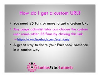How do I get a custom URL?
• You need 25 fans or more to get a custom URL
• Any page administrator can choose the custom
  user name after 25 fans by clicking this link
  – http://www.facebook.com/username
• A great way to share your Facebook presence
  in a concise way
 