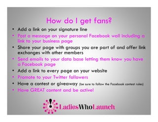 How do I get fans?
• Add a link on your signature line
• Post a message on your personal Facebook wall including a
                g     y    p                                          g
  link to your business page
• Share your page with groups you are part of and offer link
  exchanges with other members
• Send emails to your data base letting them know you have
  a Facebook page
• Add a link to every page on your website
• Promote to your Twitter followers
• Have a contest or giveaway (be sure to follow the Facebook contest rules)
• Have GREAT content and be active!
 