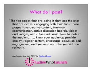 What do I post?
“The fan pages that are doing it right are the ones
          p g                 g    g
  that are actively engaging with their fans. These
  pages have creative content, two-way
  communication,
  communication active discussion boards videos
                                   boards,
  and images, and a fun and casual tone to match
  the medium…… know your audience, provide
  quality, regular content, encourage di
      lit      l      t t             discussion and
                                             i      d
  engagement, and you must not take yourself too
  seriously.
          y

  Mashable- June 16, 2009 by Callan Green
 