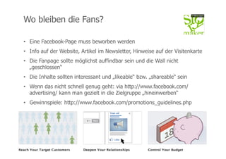 Wo bleiben die Fans?

•  Eine Facebook-Page muss beworben werden
•  Info auf der Website, Artikel im Newsletter, Hinweise auf der Visitenkarte
•  Die Fanpage sollte möglichst auffindbar sein und die Wall nicht
   „geschlossen“
•  Die Inhalte sollten interessant und „likeable“ bzw. „shareable“ sein
•  Wenn das nicht schnell genug geht: via http://www.facebook.com/
   advertising/ kann man gezielt in die Zielgruppe „hineinwerben“
•  Gewinnspiele: http://www.facebook.com/promotions_guidelines.php




26.02.12                       STORYMAKER TÜBINGEN                         11
 