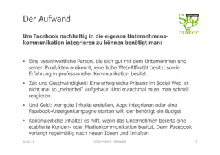 Der Aufwand
Um Facebook nachhaltig in die eigenen Unternehmens-
kommunikation integrieren zu können benötigt man:


•  Eine verantwortliche Person, die sich gut mit dem Unternehmen und
   seinen Produkten auskennt, eine hohe Web-Affinität besitzt sowie
   Erfahrung in professioneller Kommunikation besitzt
•  Zeit und Geschwindigkeit! Eine erfolgreiche Präsenz im Social Web ist
   nicht mal so „nebenbei“ aufgebaut. Und manchmal muss man schnell
   reagieren.
•  Und Geld: wer gute Inhalte erstellen, Apps integrieren oder eine
   Facebook-Anzeigenkampagne starten will, der benötigt ein Budget
•  Kontinuierliche Inhalte: es hilft, wenn das Unternehmen bereits eine
   etablierte Kunden- oder Medienkommunikation besitzt. Denn Facebook
   verlangt regelmäßig nach neuen Ideen und Inhalten
26.02.12                      STORYMAKER TÜBINGEN                          5
 