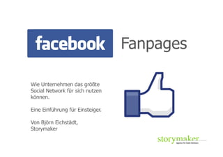 Fanpages

Wie Unternehmen das größte
Social Network für sich nutzen
können.

Eine Einführung für Einsteiger.

Von Björn Eichstädt,
Storymaker
 