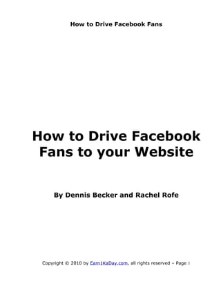 How to Drive Facebook Fans




How to Drive Facebook
 Fans to your Website


     By Dennis Becker and Rachel Rofe




 Copyright © 2010 by Earn1KaDay.com, all rights reserved – Page 1
 