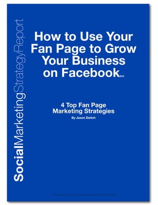 SocialMarketingStrategyReport
                                How to Use Your
                                Fan Page to Grow
                                  Your Business
                                  on Facebook                                                    (tm)




                                     4 Top Fan Page
                                   Marketing Strategies
                                                    By Jason Deitch




                                   * Facebook and f icon are registered trademarks of Facebook
                                      facebook.com/FanPageGenerator
 