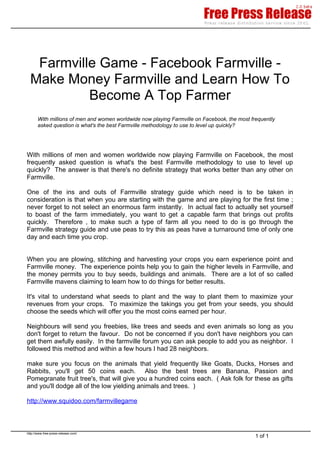 Farmville Game - Facebook Farmville -
  Make Money Farmville and Learn How To
           Become A Top Farmer
       With millions of men and women worldwide now playing Farmville on Facebook, the most frequently
       asked question is what's the best Farmville methodology to use to level up quickly?




With millions of men and women worldwide now playing Farmville on Facebook, the most
frequently asked question is what's the best Farmville methodology to use to level up
quickly? The answer is that there's no definite strategy that works better than any other on
Farmville.

One of the ins and outs of Farmville strategy guide which need is to be taken in
consideration is that when you are starting with the game and are playing for the first time ;
never forget to not select an enormous farm instantly. In actual fact to actually set yourself
to boast of the farm immediately, you want to get a capable farm that brings out profits
quickly. Therefore , to make such a type of farm all you need to do is go through the
Farmville strategy guide and use peas to try this as peas have a turnaround time of only one
day and each time you crop.


When you are plowing, stitching and harvesting your crops you earn experience point and
Farmville money. The experience points help you to gain the higher levels in Farmville, and
the money permits you to buy seeds, buildings and animals. There are a lot of so called
Farmville mavens claiming to learn how to do things for better results.

It's vital to understand what seeds to plant and the way to plant them to maximize your
revenues from your crops. To maximize the takings you get from your seeds, you should
choose the seeds which will offer you the most coins earned per hour.

Neighbours will send you freebies, like trees and seeds and even animals so long as you
don't forget to return the favour. Do not be concerned if you don't have neighbors you can
get them awfully easily. In the farmville forum you can ask people to add you as neighbor. I
followed this method and within a few hours I had 28 neighbors.

make sure you focus on the animals that yield frequently like Goats, Ducks, Horses and
Rabbits, you'll get 50 coins each. Also the best trees are Banana, Passion and
Pomegranate fruit tree's, that will give you a hundred coins each. ( Ask folk for these as gifts
and you'll dodge all of the low yielding animals and trees. )

http://www.squidoo.com/farmvillegame



http://www.free-press-release.com/
                                                                                              1 of 1
 