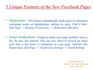 5 Unique Features of the New Facebook Pages
• Moderation:- This feature automatically mark posts or comments
containing words an administrator outlines as spam. Find it here:
Edit Page –> Manage Permissions –> Moderation Blocklist.

• Email notifications:- Forget to check your page multiple times a
day for new fan content? You can now select to receive an email
each time a fan posts or comments on your page. Activate this
feature here: Edit Page –> Notification Settings –> Email Settings.

Sudhir Kumar sah
Leibniz University Hannover
ITIS – 3002640.

 