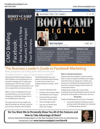 2
1




    Info@BootCampDigital.com	
                                                                                                                                                                             	
  
    	
  
    646-­‐450-­‐2267	
                                                                                                                                                              www.bootcampdigital.com	
  




                                          How	
  Facebook’s	
  New	
  	
  	
  	
  	
  
                                          Features	
  Can	
  Impact	
  
     CMO	
  Briefing	
  



                                          Your	
  Business	
  
     Facebook:	
  




                                                                                             Facts	
  	
                                     What’s	
  New?	
                              Bottom	
  Line	
  
                                                                                              Facebook	
  click-­‐through	
  rates	
         Features	
  like	
  Timeline	
  and	
         Only	
  16%	
  of	
  fans	
  see	
  your	
  
                                                                                              are	
  up	
  20%	
  from	
  one	
  year	
      Promoted	
  Posts	
  give	
                   content.	
  What	
  you	
  should	
  
                                                                                              ago.	
  The	
  time	
  to	
  get	
  your	
     companies	
  plenty	
  of	
                   really	
  be	
  focusing	
  on	
  is	
  
                                                                                              Facebook	
  marketing	
  in	
                  opportunities	
  to	
  reach	
  their	
       getting	
  the	
  people	
  who	
  
                                                                                              shape	
  is	
  now	
  or	
  never.	
           target	
  market.	
  	
                       already	
  like	
  you	
  to	
  pay	
  
                                                                                                                                             	
                                            attention	
  to	
  you.	
  	
  



           The	
  Business	
  Leader’s	
  Guide	
  to	
  Facebook	
  Marketing	
  
           Many	
  companies	
  are	
  finding	
  better	
  ROI	
  with	
  the	
  new	
  
           Facebook	
  features.	
  How	
  can	
  your	
  business	
  benefit?	
  	
                                                                   Why	
  You	
  Should	
  Pay	
  Attention	
  
           Many	
  people	
  find	
  that	
  trying	
  to	
  keep	
  up	
                This	
  Briefing	
  will	
  get	
  you	
  up	
  to	
          Studies	
  show	
  that	
  Facebook	
  is	
  a	
  great	
  resource	
  
           	
  
           with	
  Facebook	
  is	
  frustrating	
  because	
  it	
  is	
                speed	
  on	
  Facebook	
  without	
  having	
                when	
  it	
  comes	
  to	
  loyalty	
  marketing.	
  Even	
  though	
  
           constantly	
  changing.	
  But	
  in	
  reality,	
  your	
                    to	
  waste	
  hours	
  on	
  the	
  site,	
  or	
            only	
  16%	
  of	
  fans	
  are	
  seeing	
  your	
  content,	
  your	
  
           ultimate	
  goal	
  is	
  still	
  the	
  same:	
  to	
  post	
               reading	
  hundreds	
  of	
  articles.	
  	
  We’ll	
         business	
  can	
  still	
  benefit	
  by	
  paying	
  attention	
  to	
  
           content	
  that	
  people	
  are	
  interested	
  in,	
  and	
                cover:	
                                                      those	
  fans	
  instead	
  of	
  trying	
  to	
  reach	
  millions	
  of	
  
           to	
  try	
  and	
  get	
  them	
  to	
  interact	
  with	
  you.	
                                                                         uninterested	
  viewers.	
  	
  
                                                                                            •      Current	
  marketing	
  trends	
  	
        Visibility	
  plays	
  a	
  huge	
  role	
  in	
  social	
  media	
  
           When	
  it	
  comes	
  to	
  adapting	
  to	
  the	
  new	
                      •      Timeline	
  and	
  Innovative	
  Ways	
   marketing,	
  because	
  psychology	
  has	
  proven	
  that	
  we	
  
           Facebook	
  features,	
  you	
  do	
  not	
  need	
  to	
                               That	
  Marketers	
  Are	
  Using	
  It	
   do	
  business	
  with	
  people	
  we	
  know,	
  like,	
  and	
  trust.	
  	
  
           change	
  your	
  marketing	
  strategy.	
  You’re	
                                                                                                              Remember…	
  
                                                                                            •      Promoted	
  Posts	
  and	
  other	
  
           just	
  modifying	
  your	
  execution.	
  
                                                                                                   new	
  ways	
  to	
  feature	
  posts	
             Traditional	
  Marketing	
  will	
  not	
  work	
  on	
  Facebook	
  
           This	
  report	
  shares	
  the	
  key	
  insights	
  you	
                      •      How	
  to	
  manage	
  content	
                           •      Successful	
  Facebook	
  marketing	
  is	
  about	
  
           need	
  to	
  know	
  get	
  the	
  ultimate	
  results	
  for	
                 •      How	
  you	
  can	
  benefit	
  from	
                            posting	
  content	
  that	
  people	
  are	
  interested	
  
           your	
  business	
  using	
  the	
  new	
  Facebook	
                                   other	
  new	
  changes	
                                         in,	
  not	
  talking	
  about	
  yourself	
  


                  Do	
  You	
  Want	
  Me	
  to	
  Personally	
  Show	
  You	
  All	
  of	
  the	
  Features	
  and	
  
                                        How	
  to	
  Take	
  Advantage	
  of	
  them?	
  
                  Join	
  our	
  featured	
  training	
  program	
  on	
  the	
  New	
  Facebook	
  Features	
  for	
  an	
  extremely	
  low	
  
                                      introductory	
  rate!	
  www.bootcampdigital.com/NewFB	
  
    	
  
 