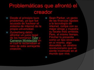 Problemáticas que afrontó el
creador
Desde el principio tuvo
problemas, ya que fue
acusado de hackear el
sistema de internet de la
propia universidad.
 Zuckerberg debió
afrontar un juicio legal
de los hermanos Tyler y
Cameron Winklevoss en
el cual le reclamaban el
robo de esta semejante
creación.






Sean Parker, un genio
de las finanzas ligadas
a la tecnología de
internet, rompe con su
mejor amigo y muestra
su faceta más arribista.
Pero, al mismo tiempo,
Fincher lo presenta
como un tipo encerrado
en sí mismo, algo
desvalido, un cerebro
revolucionario que se
siente incómodo en el
mundo que vive.

 