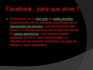Facebook , para que sirve ?


Consistente en un sitio web de redes sociales.
Originalmente era un sitio para estudiantes de la
Universidad de Harvard, pero actualmente está
abierto a cualquier persona que tenga una cuenta
de correo electrónico. Los usuarios pueden
participar en una o más redes sociales, en
relación con su situación académica, su lugar de
trabajo o región geográfica.

 