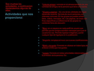 Son muchas las
actividades, a continuacion
destacaremos algunas de
ellas.



*Lista de amigos: consiste en el almacenamiento de una
cantidad de amigos de la persona que tiene una cuenta.




Actividades que nos
proporciona:

*Grupos y paginas: : Es una de las utilidades de mayor
desarrollo reciente. Se trata de reunir personas con
intereses comunes. En los grupos se pueden añadir
fotos, vídeos, mensajes, etc. Las páginas, se crean con
fines específicos y a diferencia de los grupos no
contienen foros de discusión




*Muro: es un espacio en cada perfil de usuario que
permite que los amigos escriban mensajes para que el
usuario los vea. Permite ingresar imágenes y poner
cualquier tipo de logotipos en tu publicación.




*Biografía: remplaza al muro con nuevas modificaciones.




*Botón me gusta: Consiste en clickear en todos tipos de
enlaces o links que nos gustes.




*Juegos: Consiste en todas actividades relacionadas con
la diversión de la persona. Etc

 