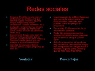 Redes sociales








Cercanía: Posibilita no sólo estar en
contacto con tus amigos, sino que
además puedes recuperar aquellos
amigos del pasado (Colegio,
Universidad, Trabajos anteriores, etc.).
Compartir: Herramienta muy útil para
compartir todo tipo de información
(fotos, videos, artículos de periódicos,
ideas, etc.).
Conocimiento: Según como sean tus
amigos, es muy probables que se
generen y compartan muchas noticias y
videos de interés general que casi
siempre te aportan conocimiento.
Variedad: Tienes acceso tanto a
noticias, como a juegos, programas de
ocio, etc.

Ventajas








Uso incorrecto de la Red: Existe un
mal uso de la red por parte de
determinadas personas, que
pueden poner en peligro tu
privacidad.
Privacidad: Publica mucho de tu
información personal.
Duda: Se generan momentos
incómodos debido a que personas
que no son tus amigos quieren
serlo
Actualización pobre: Al igual que
hay momentos que aparece lo que
han compartido tus amigos hace 2
minutos, te pone como último la
que se hizo hace tres horas.

Desventajas

 