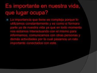 Es importante en nuestra vida,
que lugar ocupa?


La importancia que tiene es compleja porque lo
utilizamos constantemente y es como si formara
parte ya de nuestra vida ya que en todo momento
nos estamos interactuando con el mismo para
informarnos, comunicarnos con otras personas y
demás actividades por la cual pasamos un rato
importante conectados con este.

 