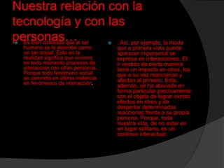 Nuestra relación con la
tecnología y con las
personas…al ser
Es bien conocido que
. Así, por ejemplo, la moda




humano se le describe como
un ser social. Esto en la
realidad significa que vivimos
en todo momento procesos de
interacción con otras personas.
Porque todo fenómeno social
se concreta en última instancia
en fenómenos de interacción.

que a primera vista puede
aparecer impersonal se
expresa en interacciones. El
ir vestido de cierta manera
tiene un impacto en otros, los
que a su vez reaccionan y
afectan al primero. Este,
además, se ha ataviado en
forma particular precisamente
con el objeto de lograr ciertos
efectos en otros y de
despertar determinadas
reacciones frente a su propia
persona. Porque, toda
nuestra vida, de no estar en
un lugar solitario, es un
continuo interactuar.

 