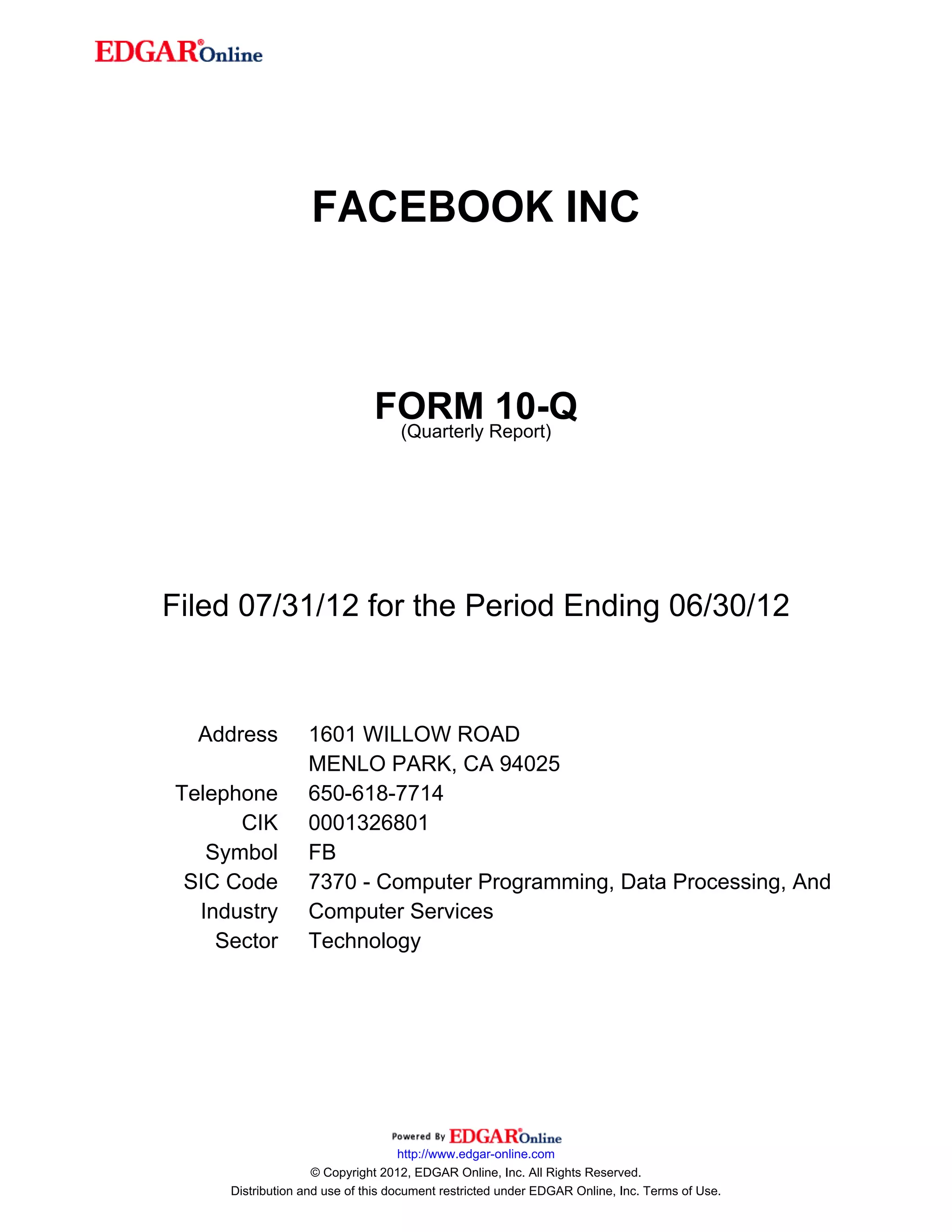 FACEBOOK INC



                              FORM Report)10-Q
                               (Quarterly




Filed 07/31/12 for the Period Ending 06/30/12



  Address         1601 WILLOW ROAD
                  MENLO PARK, CA 94025
Telephone         650-618-7714
      CIK         0001326801
   Symbol         FB
 SIC Code         7370 - Computer Programming, Data Processing, And
  Industry        Computer Services
    Sector        Technology




                                    http://www.edgar-online.com
                    © Copyright 2012, EDGAR Online, Inc. All Rights Reserved.
     Distribution and use of this document restricted under EDGAR Online, Inc. Terms of Use.
 